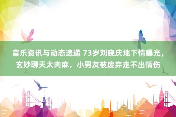 音乐资讯与动态速递 73岁刘晓庆地下情曝光，玄妙聊天太肉麻，小男友被废弃走不出情伤