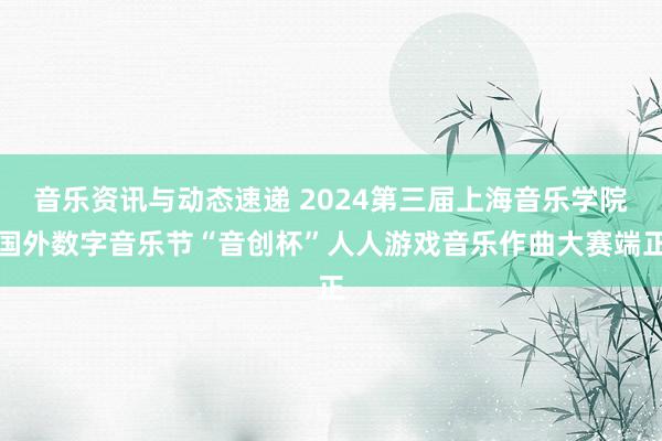 音乐资讯与动态速递 2024第三届上海音乐学院国外数字音乐节“音创杯”人人游戏音乐作曲大赛端正