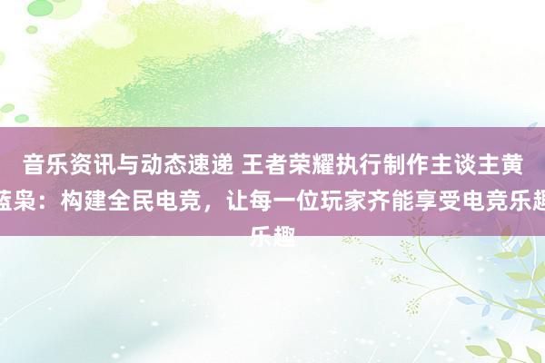 音乐资讯与动态速递 王者荣耀执行制作主谈主黄蓝枭：构建全民电竞，让每一位玩家齐能享受电竞乐趣