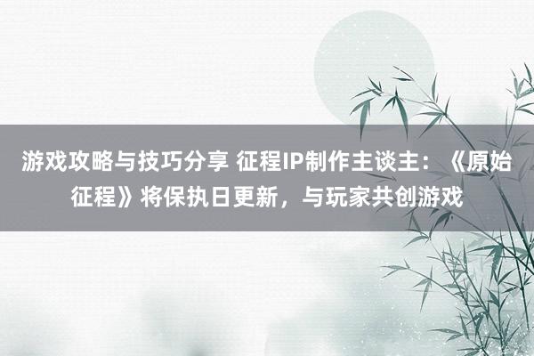 游戏攻略与技巧分享 征程IP制作主谈主：《原始征程》将保执日更新，与玩家共创游戏