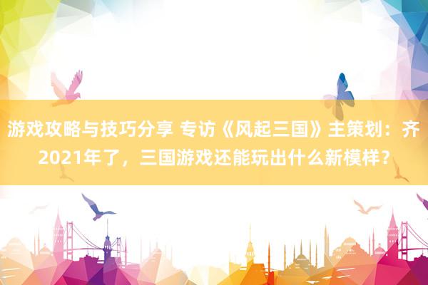 游戏攻略与技巧分享 专访《风起三国》主策划：齐2021年了，三国游戏还能玩出什么新模样？