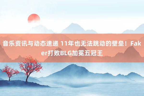 音乐资讯与动态速递 11年也无法跳动的壁垒！Faker打败BLG加冕五冠王