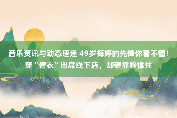 音乐资讯与动态速递 49岁梅婷的先锋你看不懂！穿“僧衣”出席线下店，却硬靠脸撑住