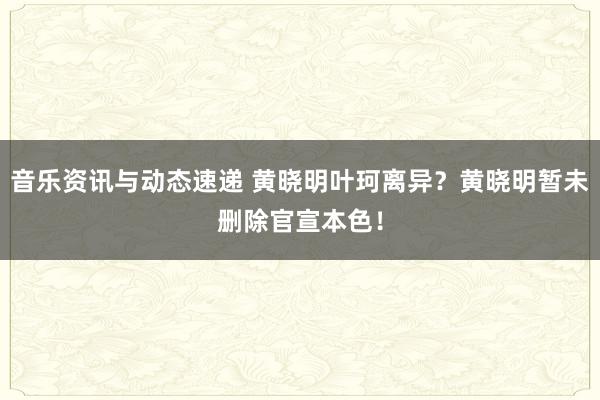 音乐资讯与动态速递 黄晓明叶珂离异？黄晓明暂未删除官宣本色！