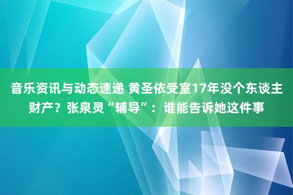 音乐资讯与动态速递 黄圣依受室17年没个东谈主财产？张泉灵“辅导”：谁能告诉她这件事