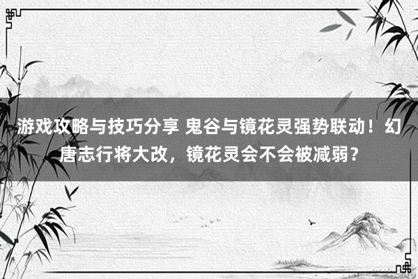 游戏攻略与技巧分享 鬼谷与镜花灵强势联动！幻唐志行将大改，镜花灵会不会被减弱？