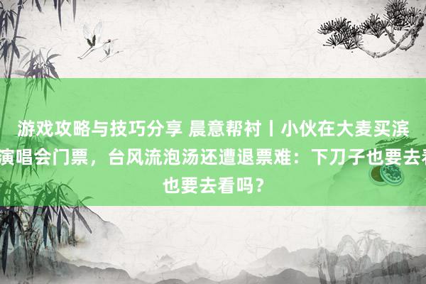 游戏攻略与技巧分享 晨意帮衬丨小伙在大麦买滨崎步演唱会门票，台风流泡汤还遭退票难：下刀子也要去看吗？