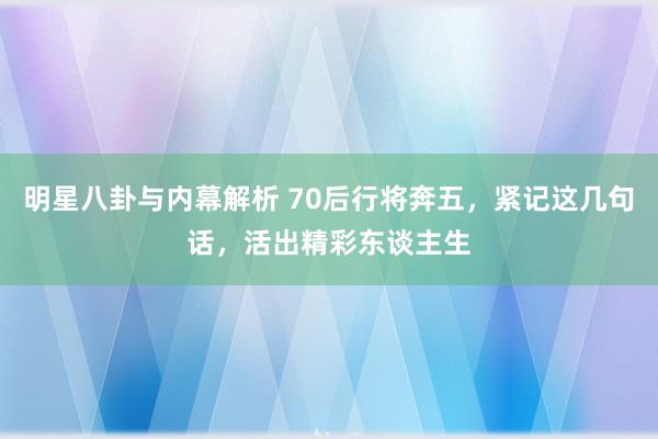 明星八卦与内幕解析 70后行将奔五，紧记这几句话，活出精彩东谈主生