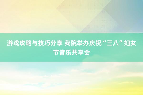 游戏攻略与技巧分享 我院举办庆祝“三八”妇女节音乐共享会