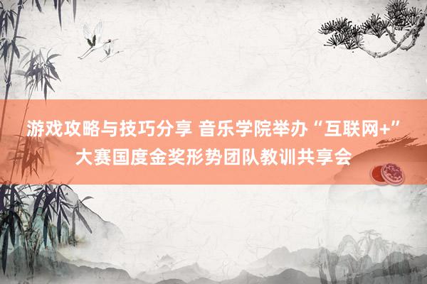 游戏攻略与技巧分享 音乐学院举办“互联网+”大赛国度金奖形势团队教训共享会