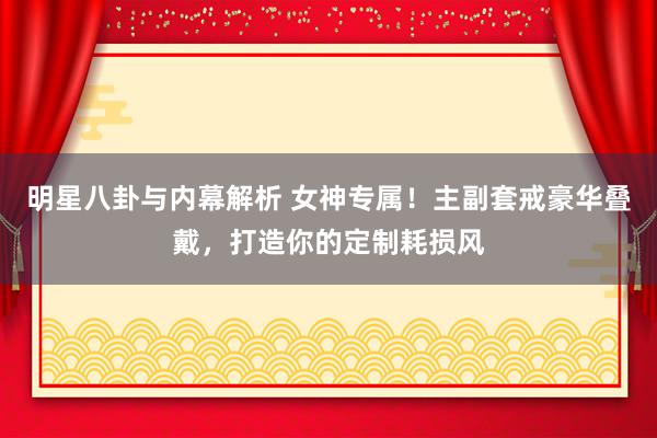 明星八卦与内幕解析 女神专属！主副套戒豪华叠戴，打造你的定制耗损风