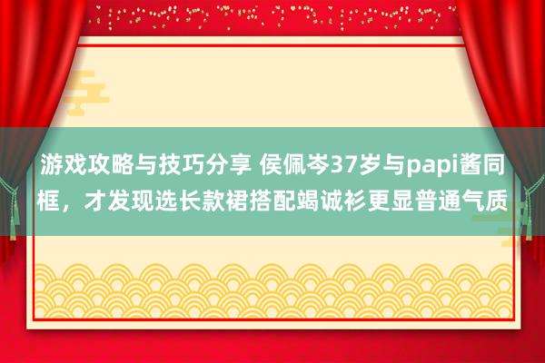 游戏攻略与技巧分享 侯佩岑37岁与papi酱同框，才发现选长款裙搭配竭诚衫更显普通气质