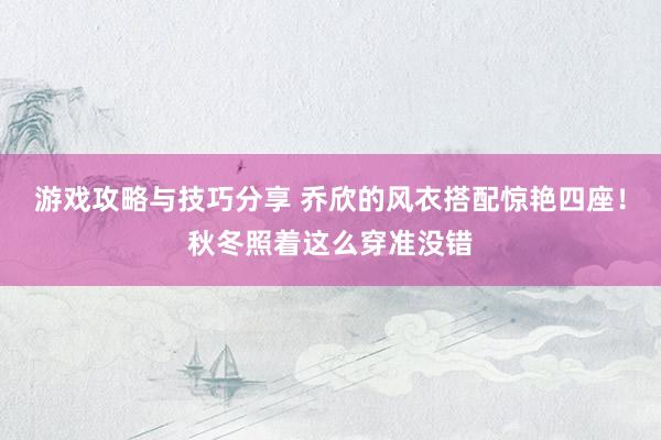 游戏攻略与技巧分享 乔欣的风衣搭配惊艳四座！秋冬照着这么穿准没错