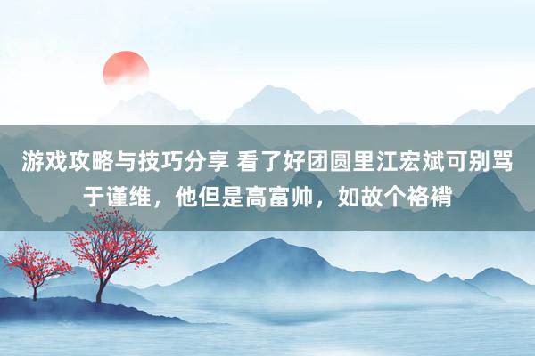 游戏攻略与技巧分享 看了好团圆里江宏斌可别骂于谨维，他但是高富帅，如故个袼褙