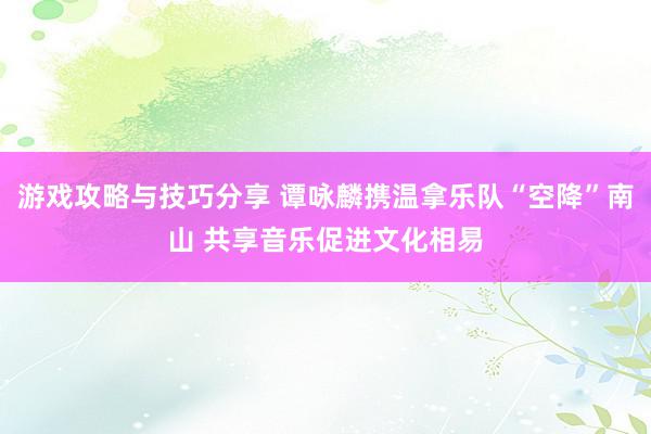 游戏攻略与技巧分享 谭咏麟携温拿乐队“空降”南山 共享音乐促进文化相易