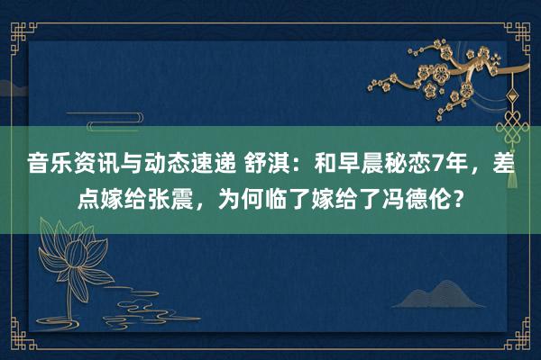 音乐资讯与动态速递 舒淇：和早晨秘恋7年，差点嫁给张震，为何临了嫁给了冯德伦？