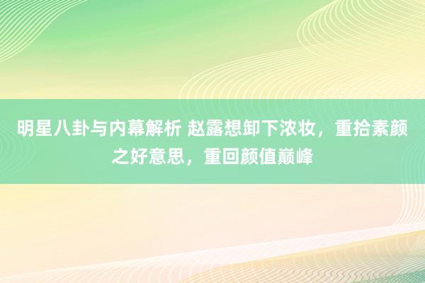 明星八卦与内幕解析 赵露想卸下浓妆，重拾素颜之好意思，重回颜值巅峰