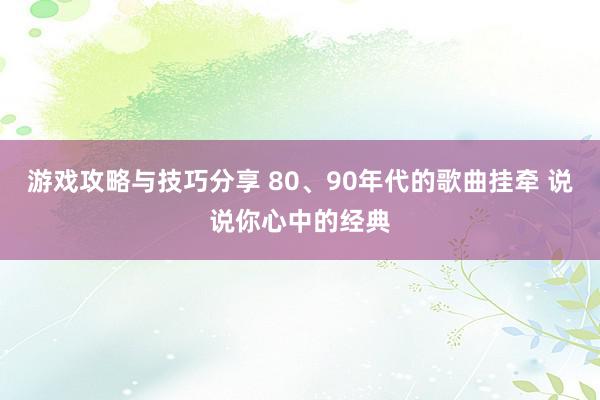 游戏攻略与技巧分享 80、90年代的歌曲挂牵 说说你心中的经典