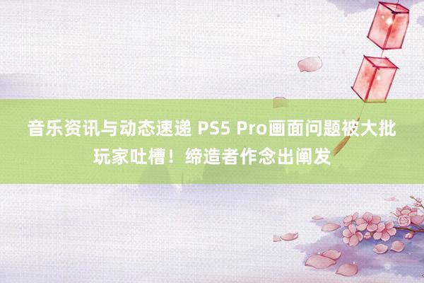 音乐资讯与动态速递 PS5 Pro画面问题被大批玩家吐槽！缔造者作念出阐发