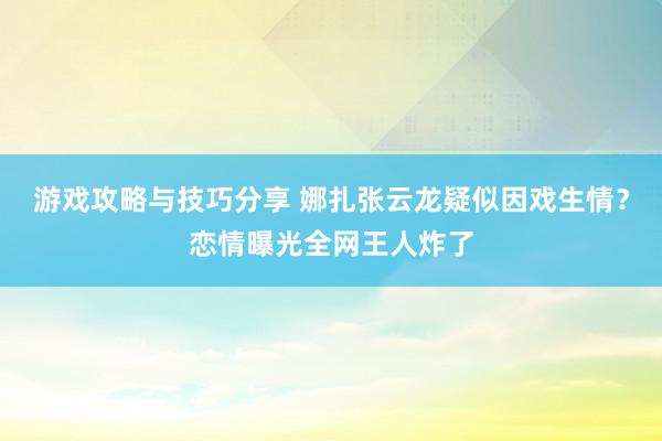 游戏攻略与技巧分享 娜扎张云龙疑似因戏生情？恋情曝光全网王人炸了