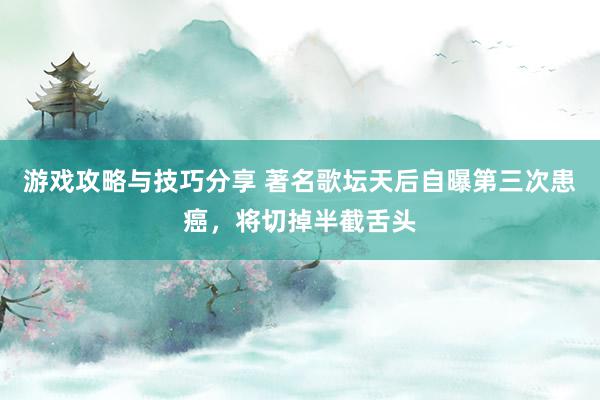 游戏攻略与技巧分享 著名歌坛天后自曝第三次患癌，将切掉半截舌头