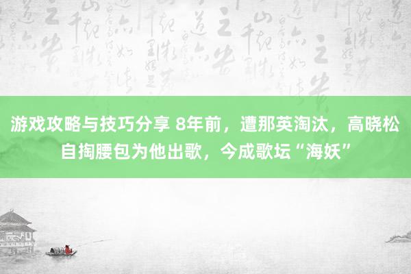 游戏攻略与技巧分享 8年前，遭那英淘汰，高晓松自掏腰包为他出歌，今成歌坛“海妖”