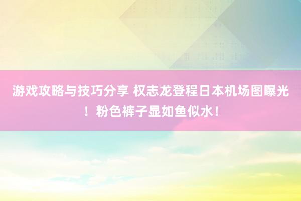 游戏攻略与技巧分享 权志龙登程日本机场图曝光！粉色裤子显如鱼似水！