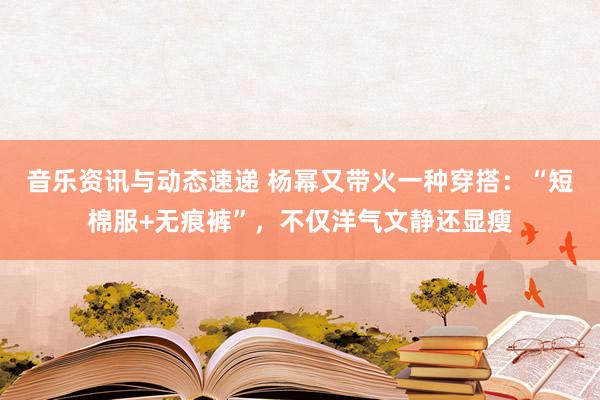 音乐资讯与动态速递 杨幂又带火一种穿搭：“短棉服+无痕裤”，不仅洋气文静还显瘦