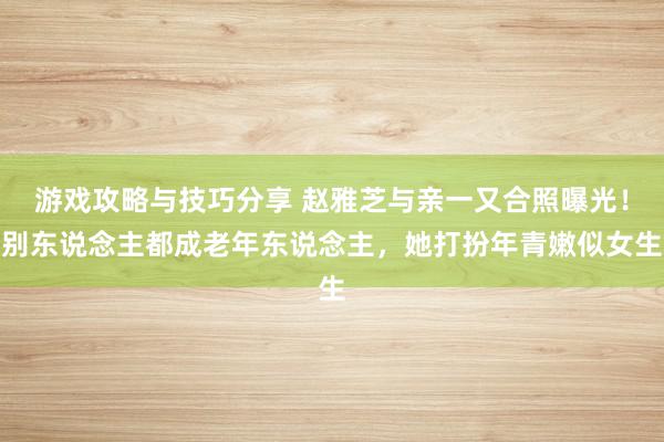 游戏攻略与技巧分享 赵雅芝与亲一又合照曝光！别东说念主都成老年东说念主，她打扮年青嫩似女生