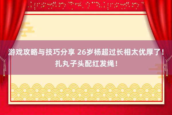 游戏攻略与技巧分享 26岁杨超过长相太优厚了！扎丸子头配红发绳！