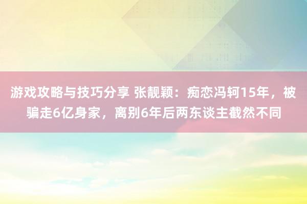 游戏攻略与技巧分享 张靓颖：痴恋冯轲15年，被骗走6亿身家，离别6年后两东谈主截然不同