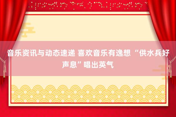 音乐资讯与动态速递 喜欢音乐有逸想 “供水兵好声息”唱出英气