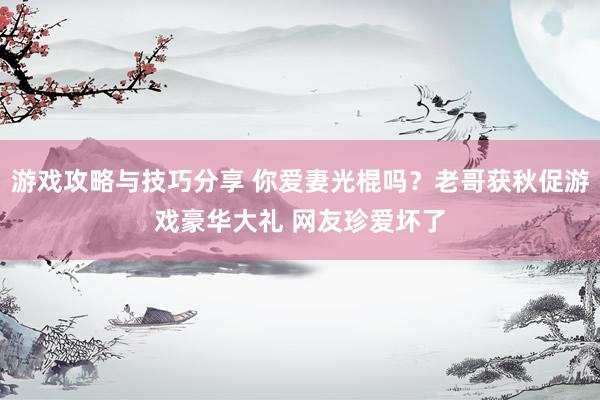 游戏攻略与技巧分享 你爱妻光棍吗？老哥获秋促游戏豪华大礼 网友珍爱坏了