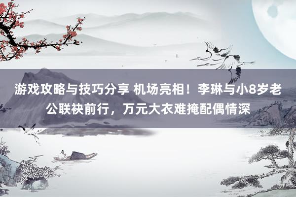 游戏攻略与技巧分享 机场亮相！李琳与小8岁老公联袂前行，万元大衣难掩配偶情深