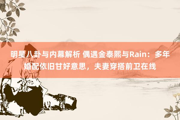 明星八卦与内幕解析 偶遇金泰熙与Rain：多年婚配依旧甘好意思，夫妻穿搭前卫在线