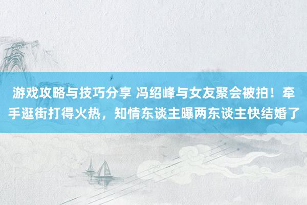 游戏攻略与技巧分享 冯绍峰与女友聚会被拍！牵手逛街打得火热，知情东谈主曝两东谈主快结婚了