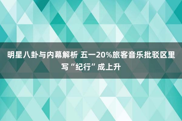 明星八卦与内幕解析 五一20%旅客音乐批驳区里写“纪行”成上升