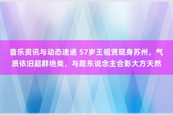 音乐资讯与动态速递 57岁王祖贤现身苏州，气质依旧超群绝类，与路东说念主合影大方天然