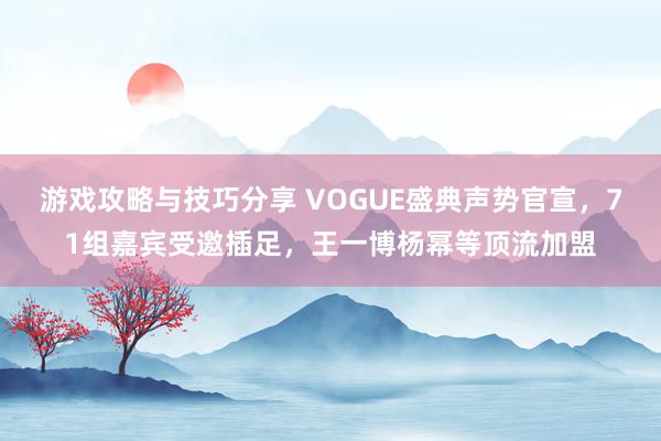 游戏攻略与技巧分享 VOGUE盛典声势官宣，71组嘉宾受邀插足，王一博杨幂等顶流加盟