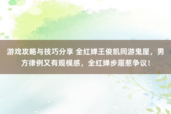 游戏攻略与技巧分享 全红婵王俊凯同游鬼屋，男方律例又有规模感，全红婵步履惹争议！