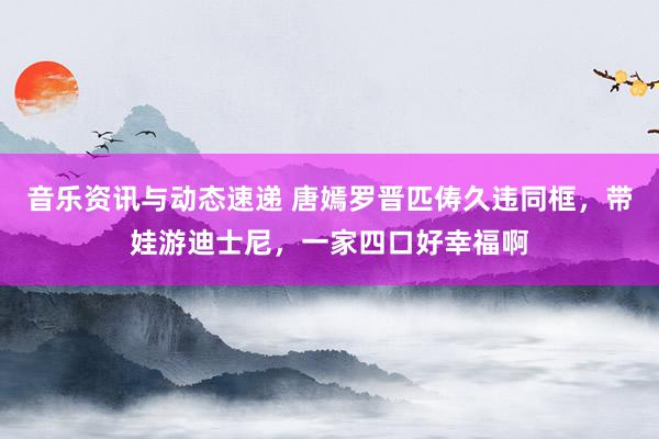 音乐资讯与动态速递 唐嫣罗晋匹俦久违同框，带娃游迪士尼，一家四口好幸福啊