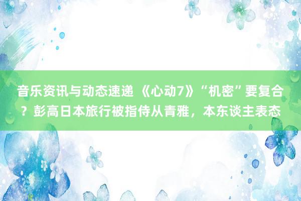 音乐资讯与动态速递 《心动7》“机密”要复合？彭高日本旅行被指侍从青雅，本东谈主表态