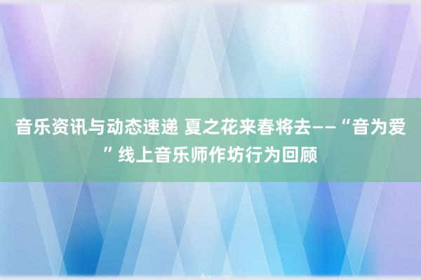 音乐资讯与动态速递 夏之花来春将去——“音为爱”线上音乐师作坊行为回顾