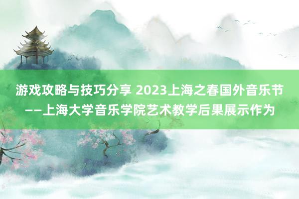 游戏攻略与技巧分享 2023上海之春国外音乐节——上海大学音乐学院艺术教学后果展示作为