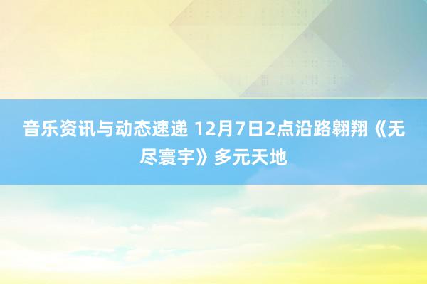 音乐资讯与动态速递 12月7日2点沿路翱翔《无尽寰宇》多元天地