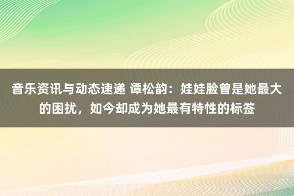 音乐资讯与动态速递 谭松韵：娃娃脸曾是她最大的困扰，如今却成为她最有特性的标签