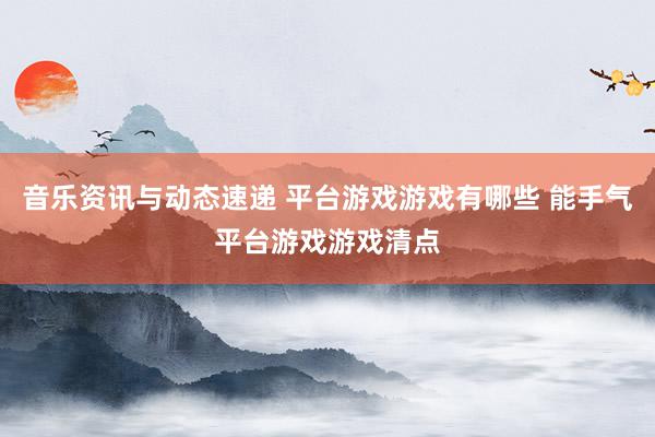 音乐资讯与动态速递 平台游戏游戏有哪些 能手气平台游戏游戏清点