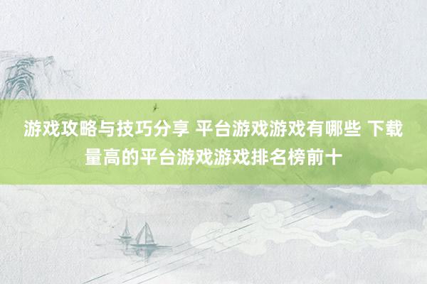 游戏攻略与技巧分享 平台游戏游戏有哪些 下载量高的平台游戏游戏排名榜前十