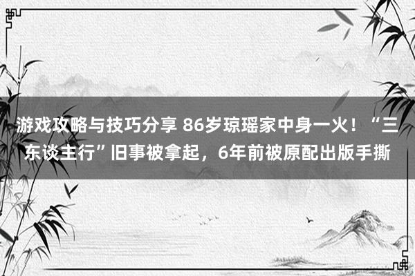 游戏攻略与技巧分享 86岁琼瑶家中身一火！“三东谈主行”旧事被拿起，6年前被原配出版手撕