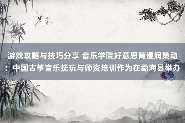 游戏攻略与技巧分享 音乐学院好意思育浸润策动：中国古筝音乐抚玩与师资培训作为在勐海县举办